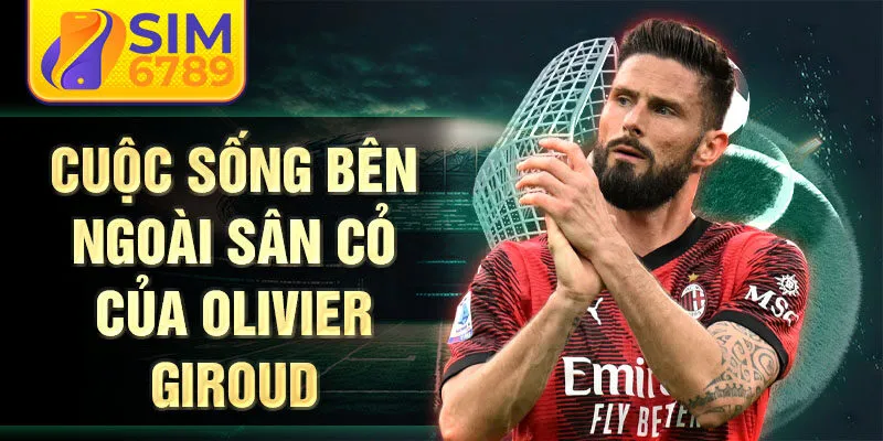 Cuộc sống bên ngoài sân cỏ của Olivier Giroud